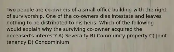 Two people are co-owners of a small office building with the right of survivorship. One of the co-owners dies intestate and leaves nothing to be distributed to his heirs. Which of the following would explain why the surviving co-owner acquired the deceased's interest? A) Severalty B) Community property C) Joint tenancy D) Condominium