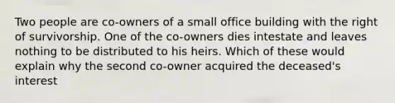 Two people are co-owners of a small office building with the right of survivorship. One of the co-owners dies intestate and leaves nothing to be distributed to his heirs. Which of these would explain why the second co-owner acquired the deceased's interest