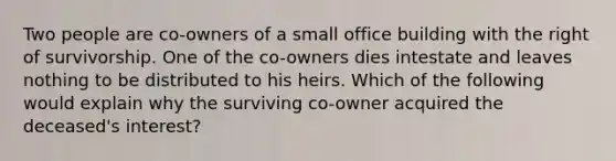 Two people are co-owners of a small office building with the right of survivorship. One of the co-owners dies intestate and leaves nothing to be distributed to his heirs. Which of the following would explain why the surviving co-owner acquired the deceased's interest?