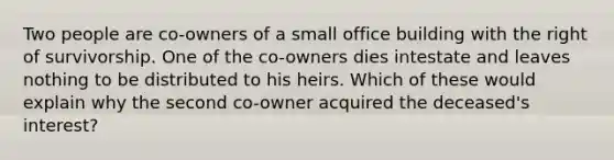 Two people are co-owners of a small office building with the right of survivorship. One of the co-owners dies intestate and leaves nothing to be distributed to his heirs. Which of these would explain why the second co-owner acquired the deceased's interest?