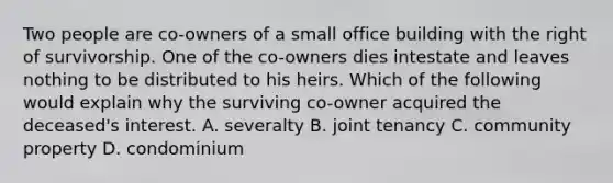 Two people are co-owners of a small office building with the right of survivorship. One of the co-owners dies intestate and leaves nothing to be distributed to his heirs. Which of the following would explain why the surviving co-owner acquired the deceased's interest. A. severalty B. joint tenancy C. community property D. condominium