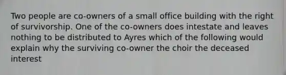 Two people are co-owners of a small office building with the right of survivorship. One of the co-owners does intestate and leaves nothing to be distributed to Ayres which of the following would explain why the surviving co-owner the choir the deceased interest