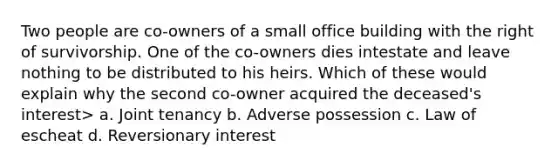 Two people are co-owners of a small office building with the right of survivorship. One of the co-owners dies intestate and leave nothing to be distributed to his heirs. Which of these would explain why the second co-owner acquired the deceased's interest> a. Joint tenancy b. Adverse possession c. Law of escheat d. Reversionary interest