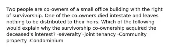 Two people are co-owners of a small office building with the right of survivorship. One of the co-owners died intestate and leaves nothing to be distributed to their heirs. Which of the following would explain why the survivorship co-ownership acquired the deceased's interest? -severalty -Joint tenancy -Community property -Condominium