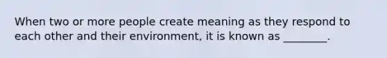 When two or more people create meaning as they respond to each other and their environment, it is known as ________.