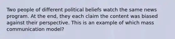 Two people of different political beliefs watch the same news program. At the end, they each claim the content was biased against their perspective. This is an example of which mass communication model?