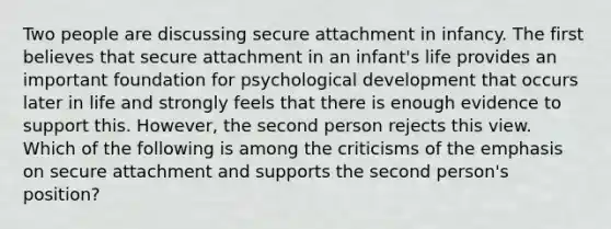 Two people are discussing secure attachment in infancy. The first believes that secure attachment in an infant's life provides an important foundation for psychological development that occurs later in life and strongly feels that there is enough evidence to support this. However, the second person rejects this view. Which of the following is among the criticisms of the emphasis on secure attachment and supports the second person's position?