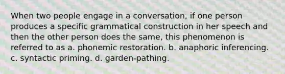 When two people engage in a conversation, if one person produces a specific grammatical construction in her speech and then the other person does the same, this phenomenon is referred to as a. phonemic restoration. b. anaphoric inferencing. c. syntactic priming. d. garden-pathing.