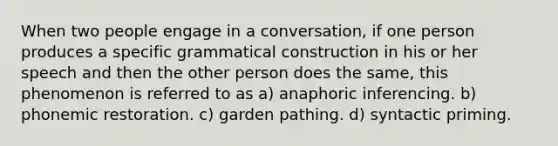 When two people engage in a conversation, if one person produces a specific grammatical construction in his or her speech and then the other person does the same, this phenomenon is referred to as a) anaphoric inferencing. b) phonemic restoration. c) garden pathing. d) syntactic priming.