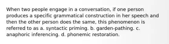 When two people engage in a conversation, if one person produces a specific grammatical construction in her speech and then the other person does the same, this phenomenon is referred to as a. syntactic priming. b. garden-pathing. c. anaphoric inferencing. d. phonemic restoration.