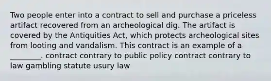 Two people enter into a contract to sell and purchase a priceless artifact recovered from an archeological dig. The artifact is covered by the Antiquities Act, which protects archeological sites from looting and vandalism. This contract is an example of a ________. contract contrary to public policy contract contrary to law gambling statute usury law