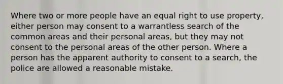 Where two or more people have an equal right to use property, either person may consent to a warrantless search of the common areas and their personal areas, but they may not consent to the personal areas of the other person. Where a person has the apparent authority to consent to a search, the police are allowed a reasonable mistake.