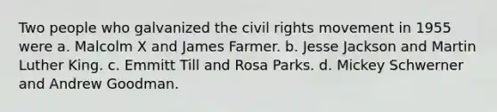 Two people who galvanized the civil rights movement in 1955 were a. Malcolm X and James Farmer. b. Jesse Jackson and Martin Luther King. c. Emmitt Till and Rosa Parks. d. Mickey Schwerner and Andrew Goodman.