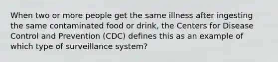 When two or more people get the same illness after ingesting the same contaminated food or drink, the Centers for Disease Control and Prevention (CDC) defines this as an example of which type of surveillance system?