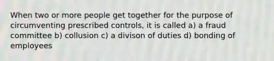 When two or more people get together for the purpose of circumventing prescribed controls, it is called a) a fraud committee b) collusion c) a divison of duties d) bonding of employees