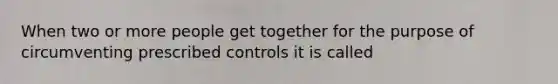 When two or more people get together for the purpose of circumventing prescribed controls it is called