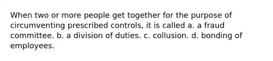 When two or more people get together for the purpose of circumventing prescribed controls, it is called a. a fraud committee. b. a division of duties. c. collusion. d. bonding of employees.