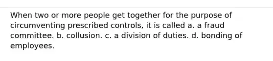 When two or more people get together for the purpose of circumventing prescribed controls, it is called a. a fraud committee. b. collusion. c. a division of duties. d. bonding of employees.