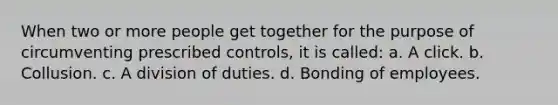 When two or more people get together for the purpose of circumventing prescribed controls, it is called: a. A click. b. Collusion. c. A division of duties. d. Bonding of employees.