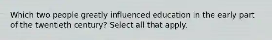 Which two people greatly influenced education in the early part of the twentieth century? Select all that apply.