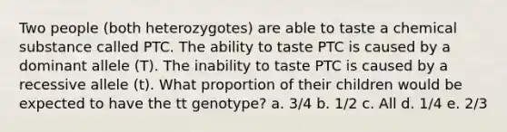 Two people (both heterozygotes) are able to taste a chemical substance called PTC. The ability to taste PTC is caused by a dominant allele (T). The inability to taste PTC is caused by a recessive allele (t). What proportion of their children would be expected to have the tt genotype? a. 3/4 b. 1/2 c. All d. 1/4 e. 2/3