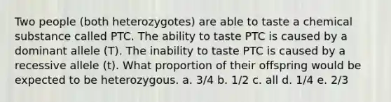 Two people (both heterozygotes) are able to taste a chemical substance called PTC. The ability to taste PTC is caused by a dominant allele (T). The inability to taste PTC is caused by a recessive allele (t). What proportion of their offspring would be expected to be heterozygous. a. 3/4 b. 1/2 c. all d. 1/4 e. 2/3