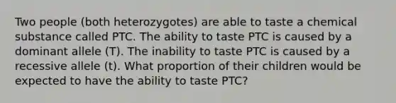 Two people (both heterozygotes) are able to taste a chemical substance called PTC. The ability to taste PTC is caused by a dominant allele (T). The inability to taste PTC is caused by a recessive allele (t). What proportion of their children would be expected to have the ability to taste PTC?