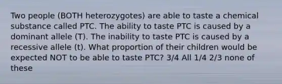 Two people (BOTH heterozygotes) are able to taste a chemical substance called PTC. The ability to taste PTC is caused by a dominant allele (T). The inability to taste PTC is caused by a recessive allele (t). What proportion of their children would be expected NOT to be able to taste PTC? 3/4 All 1/4 2/3 none of these