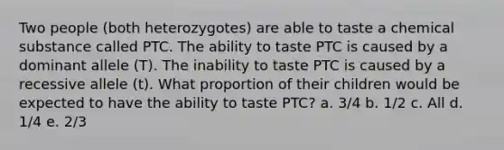 Two people (both heterozygotes) are able to taste a chemical substance called PTC. The ability to taste PTC is caused by a dominant allele (T). The inability to taste PTC is caused by a recessive allele (t). What proportion of their children would be expected to have the ability to taste PTC? a. 3/4 b. 1/2 c. All d. 1/4 e. 2/3