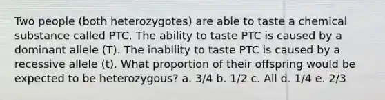 Two people (both heterozygotes) are able to taste a chemical substance called PTC. The ability to taste PTC is caused by a dominant allele (T). The inability to taste PTC is caused by a recessive allele (t). What proportion of their offspring would be expected to be heterozygous? a. 3/4 b. 1/2 c. All d. 1/4 e. 2/3