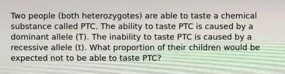 Two people (both heterozygotes) are able to taste a chemical substance called PTC. The ability to taste PTC is caused by a dominant allele (T). The inability to taste PTC is caused by a recessive allele (t). What proportion of their children would be expected not to be able to taste PTC?