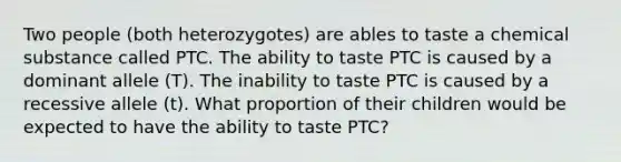 Two people (both heterozygotes) are ables to taste a chemical substance called PTC. The ability to taste PTC is caused by a dominant allele (T). The inability to taste PTC is caused by a recessive allele (t). What proportion of their children would be expected to have the ability to taste PTC?