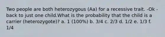 Two people are both heterozygous (Aa) for a recessive trait. -Ok -back to just one child.What is the probability that the child is a carrier (heterozygote)? a. 1 (100%) b. 3/4 c. 2/3 d. 1/2 e. 1/3 f. 1/4