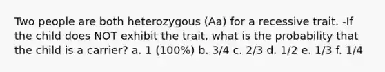 Two people are both heterozygous (Aa) for a recessive trait. -If the child does NOT exhibit the trait, what is the probability that the child is a carrier? a. 1 (100%) b. 3/4 c. 2/3 d. 1/2 e. 1/3 f. 1/4