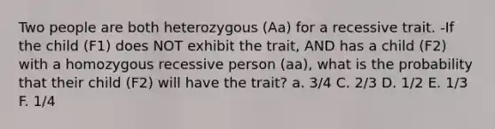 Two people are both heterozygous (Aa) for a recessive trait. -If the child (F1) does NOT exhibit the trait, AND has a child (F2) with a homozygous recessive person (aa), what is the probability that their child (F2) will have the trait? a. 3/4 C. 2/3 D. 1/2 E. 1/3 F. 1/4