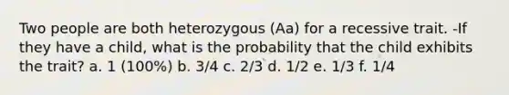 Two people are both heterozygous (Aa) for a recessive trait. -If they have a child, what is the probability that the child exhibits the trait? a. 1 (100%) b. 3/4 c. 2/3 d. 1/2 e. 1/3 f. 1/4