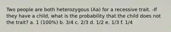 Two people are both heterozygous (Aa) for a recessive trait. -If they have a child, what is the probability that the child does not the trait? a. 1 (100%) b. 3/4 c. 2/3 d. 1/2 e. 1/3 f. 1/4