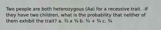 Two people are both heterozygous (Aa) for a recessive trait. -If they have two children, what is the probability that neither of them exhibit the trait? a. ¾ x ¾ b. ¾ + ¾ c. ¾