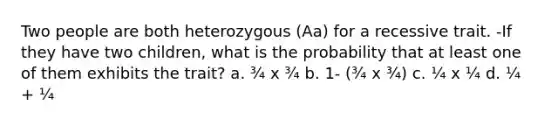 Two people are both heterozygous (Aa) for a recessive trait. -If they have two children, what is the probability that at least one of them exhibits the trait? a. ¾ x ¾ b. 1- (¾ x ¾) c. ¼ x ¼ d. ¼ + ¼