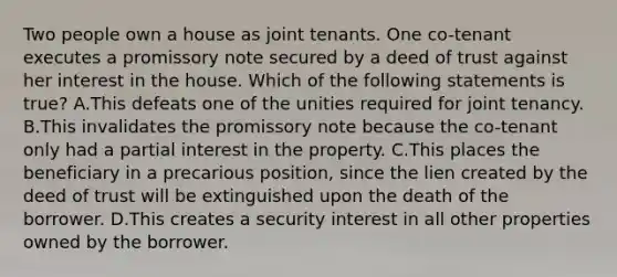 Two people own a house as joint tenants. One co-tenant executes a promissory note secured by a deed of trust against her interest in the house. Which of the following statements is true? A.This defeats one of the unities required for joint tenancy. B.This invalidates the promissory note because the co-tenant only had a partial interest in the property. C.This places the beneficiary in a precarious position, since the lien created by the deed of trust will be extinguished upon the death of the borrower. D.This creates a security interest in all other properties owned by the borrower.