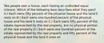 Two people own a house, each having an undivided equal interest. Which of the following best describes what they own? A.) Each owns fifty percent of the physical house and the land it rests on B.) Each owns one hundred percent of the physical house and the land it rests on C.) Each owns fifty percent of the estate represented by the real property, but no physical portion of the real property D.) Each owns one hundred percent of the estate represented by the real property and fifty percent of the physical house and the land it rests on