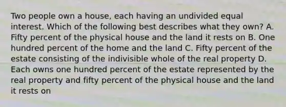 Two people own a house, each having an undivided equal interest. Which of the following best describes what they own? A. Fifty percent of the physical house and the land it rests on B. One hundred percent of the home and the land C. Fifty percent of the estate consisting of the indivisible whole of the real property D. Each owns one hundred percent of the estate represented by the real property and fifty percent of the physical house and the land it rests on