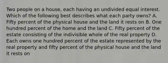 Two people on a house, each having an undivided equal interest. Which of the following best describes what each party owns? A. Fifty percent of the physical house and the land it rests on B. One hundred percent of the home and the land C. Fifty percent of the estate consisting of the indivisible whole of the real property D. Each owns one hundred percent of the estate represented by the real property and fifty percent of the physical house and the land it rests on