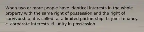 When two or more people have identical interests in the whole property with the same right of possession and the right of survivorship, it is called: a. a limited partnership. b. joint tenancy. c. corporate interests. d. unity in possession.