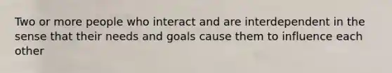 Two or more people who interact and are interdependent in the sense that their needs and goals cause them to influence each other