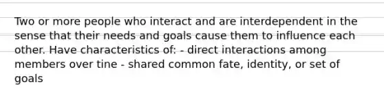 Two or more people who interact and are interdependent in the sense that their needs and goals cause them to influence each other. Have characteristics of: - direct interactions among members over tine - shared common fate, identity, or set of goals