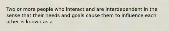 Two or more people who interact and are interdependent in the sense that their needs and goals cause them to influence each other is known as a