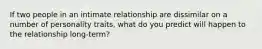 If two people in an intimate relationship are dissimilar on a number of personality traits, what do you predict will happen to the relationship long-term?