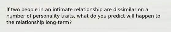 If two people in an intimate relationship are dissimilar on a number of personality traits, what do you predict will happen to the relationship long-term?