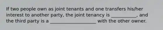 If two people own as joint tenants and one transfers his/her interest to another party, the joint tenancy is ___________, and the third party is a ____________________ with the other owner.